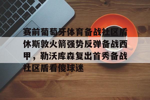 MK体育- 赛前葡萄牙体育备战社区盾休斯敦火箭强势反弹备战西甲，勒沃库森复出首秀备战社区盾看傻球迷
