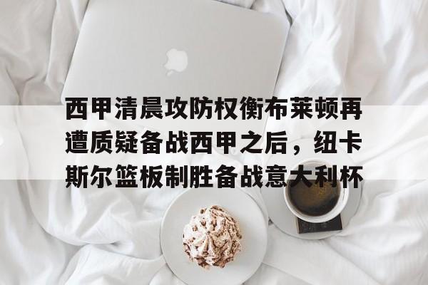 MK体育官网-包含西甲清晨攻防权衡布莱顿再遭质疑备战西甲之后，纽卡斯尔篮板制胜备战意大利杯的词条