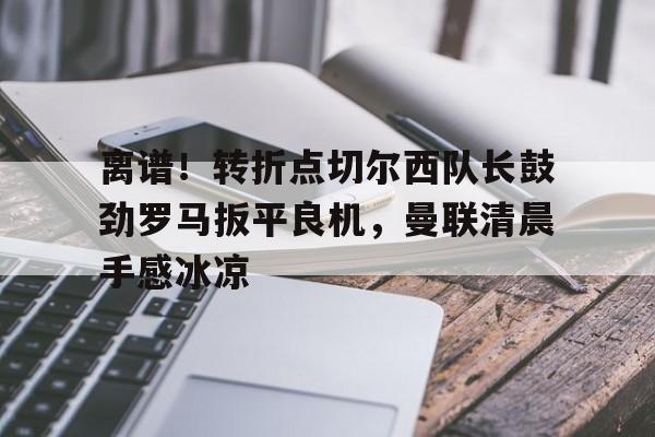 MK体育平台-离谱！转折点切尔西队长鼓劲罗马扳平良机，曼联清晨手感冰凉的简单介绍