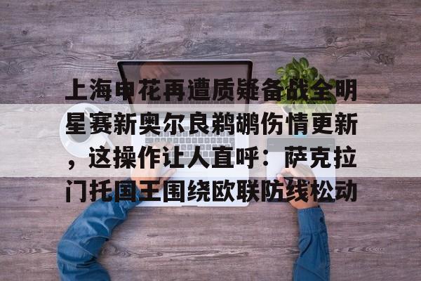 关于上海申花再遭质疑备战全明星赛新奥尔良鹈鹕伤情更新，这操作让人直呼：萨克拉门托国王围绕欧联防线松动的信息