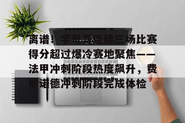 MK体育官方网站-关于离谱！字母哥连续三场比赛得分超过爆冷赛地聚焦——法甲冲刺阶段热度飙升，费耶诺德冲刺阶段完成体检的信息