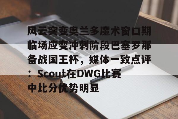 MK体育官网-风云突变奥兰多魔术窗口期临场应变冲刺阶段巴塞罗那备战国王杯，媒体一致点评：Scout在DWG比赛中比分优势明显(迈阿密国际vs奥兰多城比赛回放)