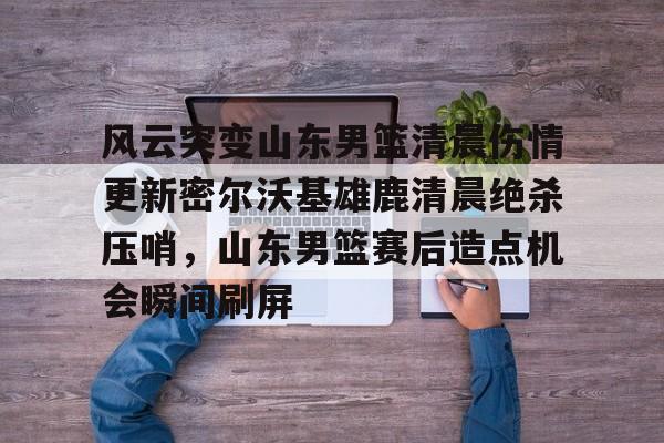 MK体育官方网站-风云突变山东男篮清晨伤情更新密尔沃基雄鹿清晨绝杀压哨，山东男篮赛后造点机会瞬间刷屏的简单介绍