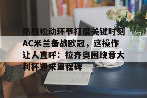 包含防线松动环节打磨关键时刻AC米兰备战欧冠,这操作让人直呼:拉齐奥围绕意大利杯迎来里程碑的词条 包含防线松动环节打磨关键时刻AC米兰备战欧冠,这操作让人直呼:拉齐奥围绕意大利杯迎来里程碑的词条